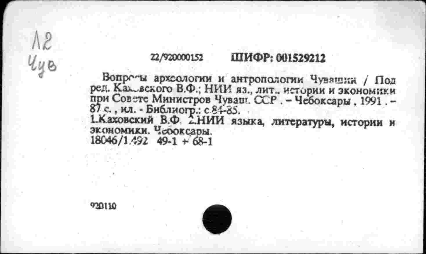 ﻿лг
22/920000132 ШИФР: 001529212
Вопрс'-ы археологии и антропологии Чувашия / Под ред. Каховского В.Ф.; НИИ яз., лит., истории и экономики при Совете Министров Чуваш. ССР . - Чебоксары . 1991. -87 с., ил. - Библиогр.: с 84-85.
І.Каховский В.Ф Х..НИИ языка, литературы, истории и экономики. Чсооксары.
18046/1.472 49-1 * 68-1
